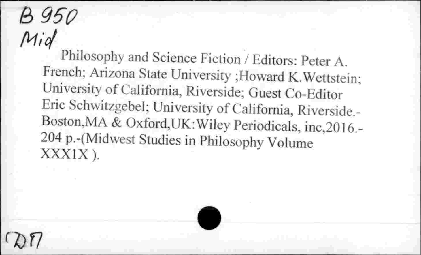 ﻿£>950
Mio/
Philosophy and Science Fiction / Editors: Peter A.
French; Arizona State University ;Howard K.Wettstein; University of California, Riverside; Guest Co-Editor Eric Schwitzgebel; University of California, Riverside.-Boston,MA & Oxford,UK: Wiley Periodicals, inc,2016.-204 p.-(Midwest Studies in Philosophy Volume XXXIX).